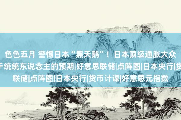 色色五月 警惕日本“黑天鹅”！日本顶级通胀大众：日本加息速率恐快于统统东说念主的预期|好意思联储|点阵图|日本央行|货币计谋|好意思元指数