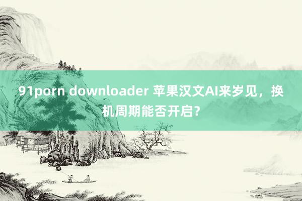 91porn downloader 苹果汉文AI来岁见，换机周期能否开启？