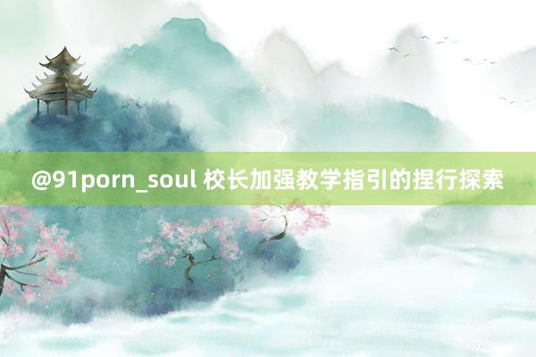 @91porn_soul 校长加强教学指引的捏行探索