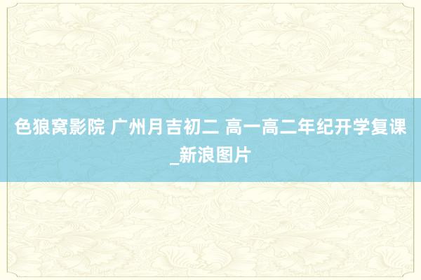 色狼窝影院 广州月吉初二 高一高二年纪开学复课_新浪图片