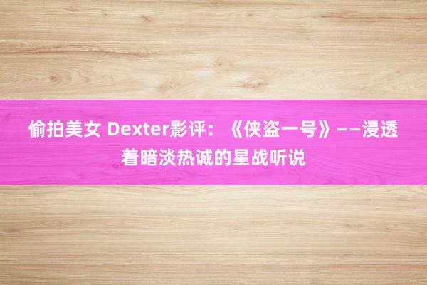 偷拍美女 Dexter影评：《侠盗一号》——浸透着暗淡热诚的星战听说