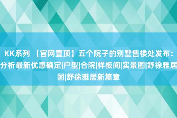 KK系列 【官网置顶】五个院子的别墅售楼处发布：优错误分析最新优惠确定|户型|合院|样板间|实景图|舒徐雅居新篇章