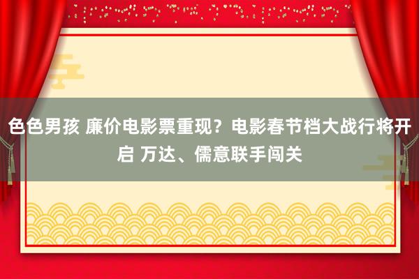 色色男孩 廉价电影票重现？电影春节档大战行将开启 万达、儒意联手闯关