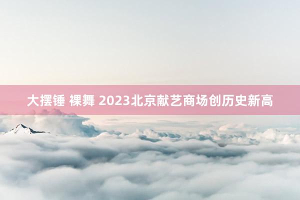 大摆锤 裸舞 2023北京献艺商场创历史新高