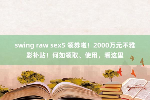 swing raw sex5 领券啦！2000万元不雅影补贴！何如领取、使用，看这里