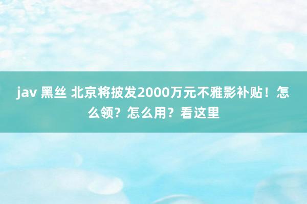 jav 黑丝 北京将披发2000万元不雅影补贴！怎么领？怎么用？看这里