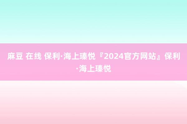 麻豆 在线 保利·海上瑧悦『2024官方网站』保利·海上瑧悦