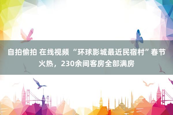 自拍偷拍 在线视频 “环球影城最近民宿村”春节火热，230余间客房全部满房