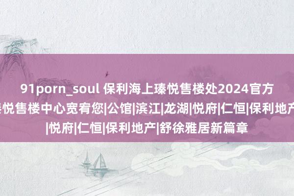 91porn_soul 保利海上瑧悦售楼处2024官方网站发布 | 海上瑧悦售楼中心宽宥您|公馆|滨江|龙湖|悦府|仁恒|保利地产|舒徐雅居新篇章