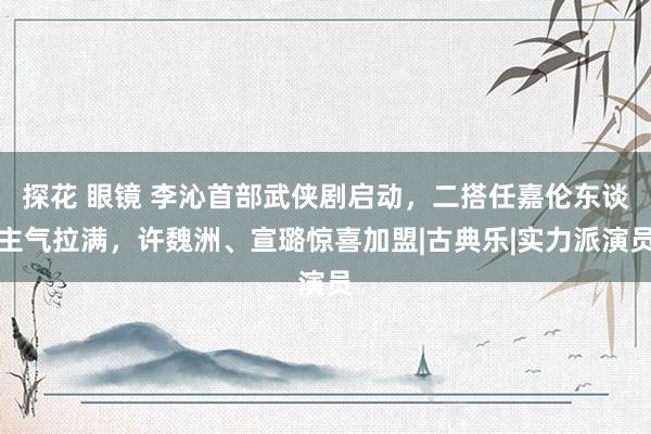 探花 眼镜 李沁首部武侠剧启动，二搭任嘉伦东谈主气拉满，许魏洲、宣璐惊喜加盟|古典乐|实力派演员