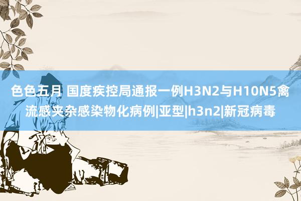 色色五月 国度疾控局通报一例H3N2与H10N5禽流感夹杂感染物化病例|亚型|h3n2|新冠病毒