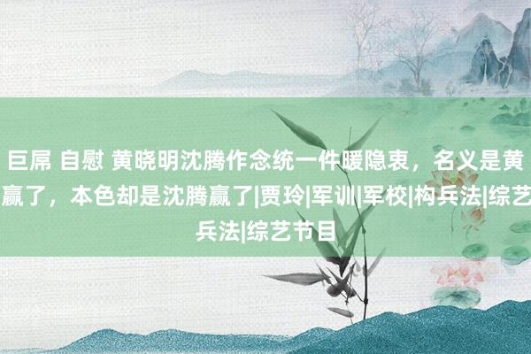 巨屌 自慰 黄晓明沈腾作念统一件暖隐衷，名义是黄晓明赢了，本色却是沈腾赢了|贾玲|军训|军校|构兵法|综艺节目