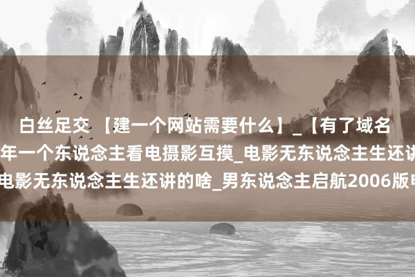 白丝足交 【建一个网站需要什么】_【有了域名 网站诞生】_电影院里少年一个东说念主看电摄影互摸_电影无东说念主生还讲的啥_男东说念主启航2006版电影