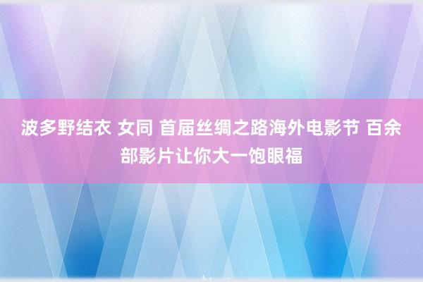 波多野结衣 女同 首届丝绸之路海外电影节 百余部影片让你大一饱眼福