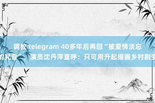 调教 telegram 40多年后再回“被爱情淡忘的旯旮”，演员沈丹萍直呼：只可用升起描画乡村剧变