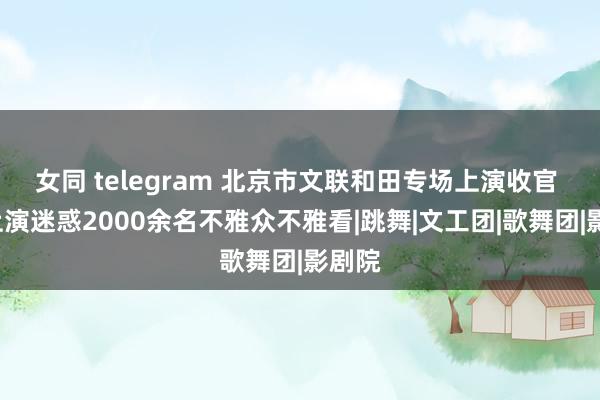 女同 telegram 北京市文联和田专场上演收官 5场上演迷惑2000余名不雅众不雅看|跳舞|文工团|歌舞团|影剧院