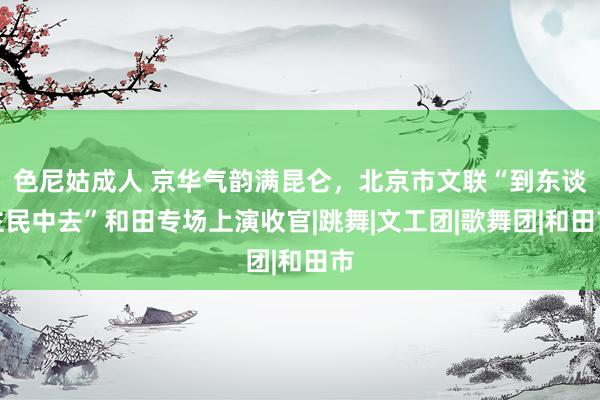 色尼姑成人 京华气韵满昆仑，北京市文联“到东谈主民中去”和田专场上演收官|跳舞|文工团|歌舞团|和田市