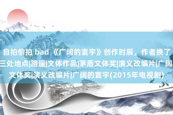 自拍偷拍 bad 《广阔的寰宇》创作时辰，作者换了煤矿、机关和榆林宾馆三处地点|路遥|文体作品|茅盾文体奖|演义改编片|广阔的寰宇(2015年电视剧)