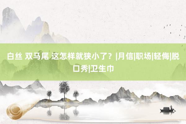 白丝 双马尾 这怎样就狭小了？|月信|职场|轻侮|脱口秀|卫生巾