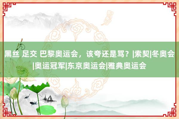 黑丝 足交 巴黎奥运会，该夸还是骂？|索契|冬奥会|奥运冠军|东京奥运会|雅典奥运会