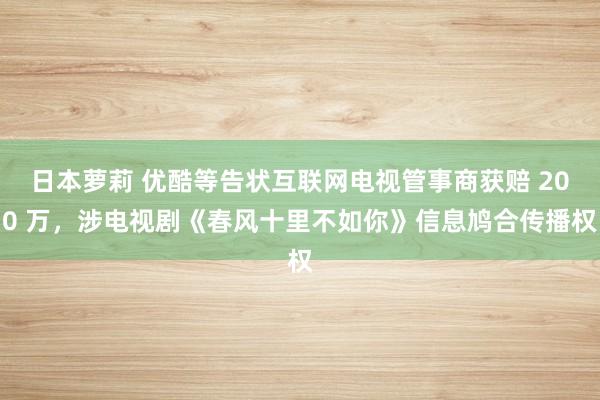 日本萝莉 优酷等告状互联网电视管事商获赔 200 万，涉电视剧《春风十里不如你》信息鸠合传播权