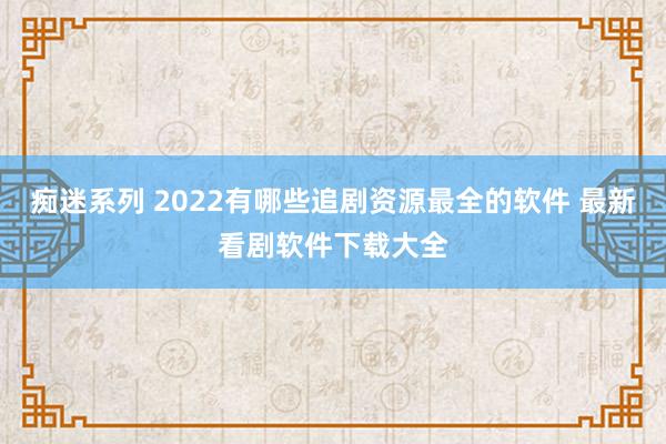 痴迷系列 2022有哪些追剧资源最全的软件 最新看剧软件下载大全