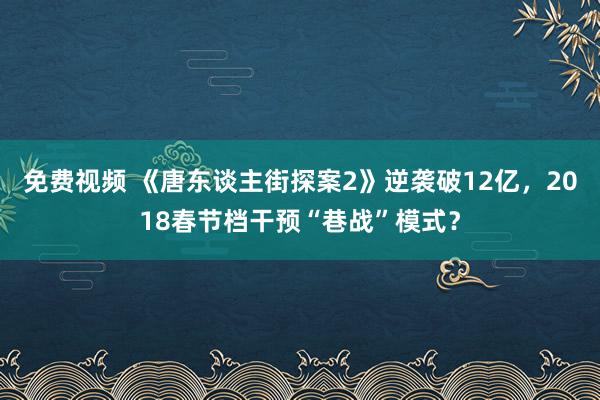 免费视频 《唐东谈主街探案2》逆袭破12亿，2018春节档干预“巷战”模式？