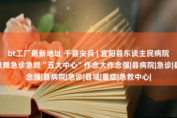 bt工厂最新地址 千县尖兵 | 宜阳县东谈主民病院“235”责任法，鼓舞急诊急救“五大中心”作念大作念强|县病院|急诊|县域|重症|急救中心|