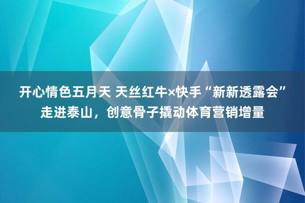 开心情色五月天 天丝红牛×快手“新新透露会”走进泰山，创意骨子撬动体育营销增量