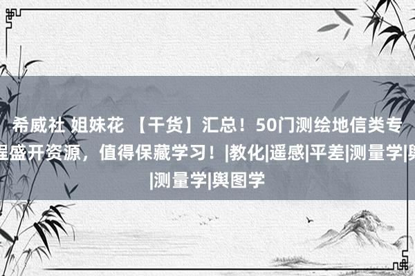 希威社 姐妹花 【干货】汇总！50门测绘地信类专科课程盛开资源，<a href=