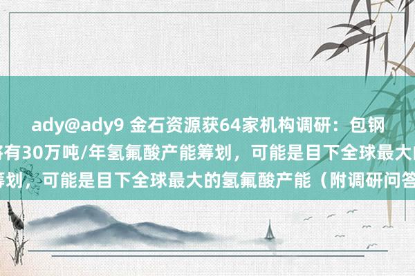 ady@ady9 金石资源获64家机构调研：包钢表情如果全皆建成达产，将有30万吨/年氢氟酸产能筹划，可能是目下全球最大的氢氟酸产能（附调研问答）