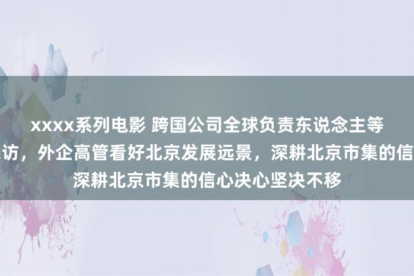 xxxx系列电影 跨国公司全球负责东说念主等重磅嘉宾密集来访，外企高管看好北京发展远景，深耕北京市集的信心决心坚决不移