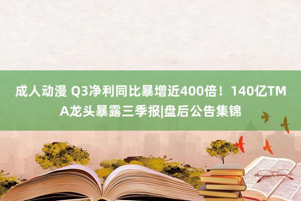 成人动漫 Q3净利同比暴增近400倍！140亿TMA龙头暴露三季报|盘后公告集锦