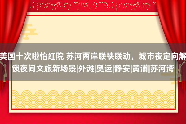 美国十次啦怡红院 苏河两岸联袂联动，城市夜定向解锁夜间文旅新场景|外滩|奥运|静安|黄浦|苏河湾