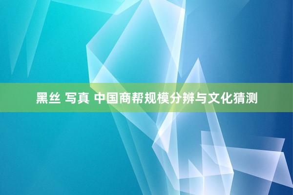 黑丝 写真 中国商帮规模分辨与文化猜测