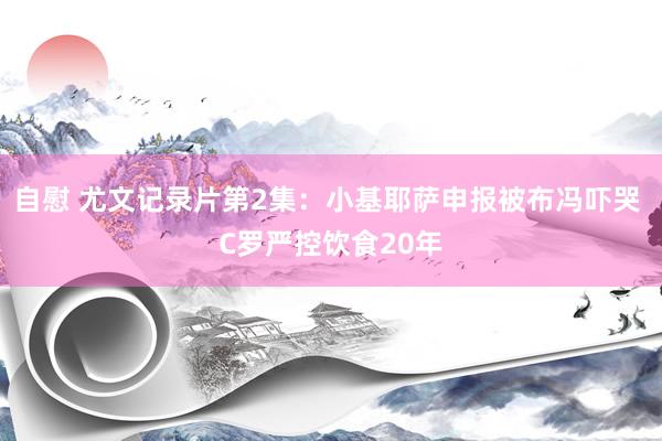 自慰 尤文记录片第2集：小基耶萨申报被布冯吓哭 C罗严控饮食20年