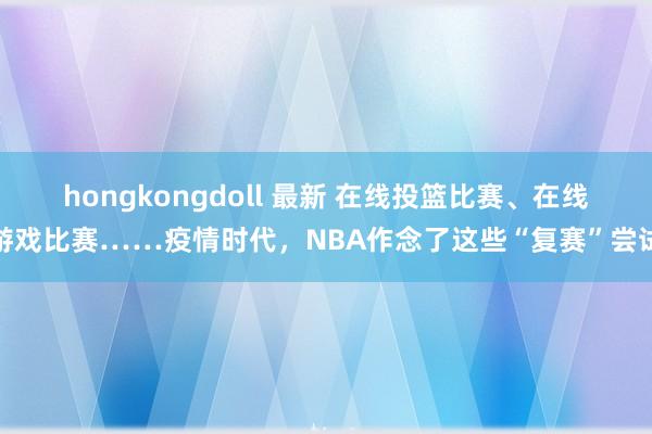 hongkongdoll 最新 在线投篮比赛、在线游戏比赛……疫情时代，NBA作念了这些“复赛”尝试