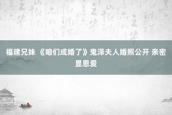 福建兄妹 《咱们成婚了》鬼泽夫人婚照公开 亲密显恩爱