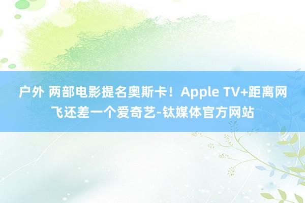 户外 两部电影提名奥斯卡！Apple TV+距离网飞还差一个爱奇艺-钛媒体官方网站