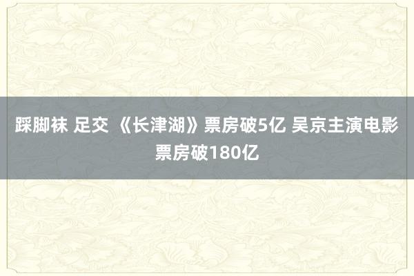 踩脚袜 足交 《长津湖》票房破5亿 吴京主演电影票房破180亿