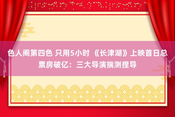 色人阁第四色 只用5小时 《长津湖》上映首日总票房破亿：三大导演揣测捏导