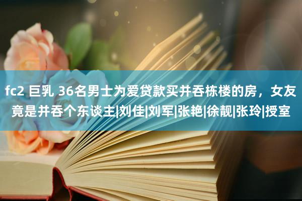 fc2 巨乳 36名男士为爱贷款买并吞栋楼的房，女友竟是并吞个东谈主|刘佳|刘军|张艳|徐靓|张玲|授室