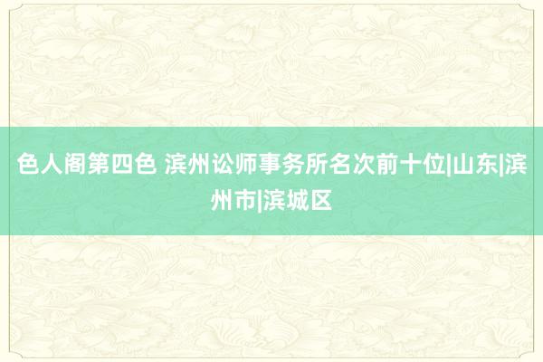 色人阁第四色 滨州讼师事务所名次前十位|山东|滨州市|滨城区