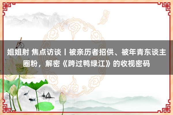 姐姐射 焦点访谈丨被亲历者招供、被年青东谈主圈粉，解密《跨过鸭绿江》的收视密码